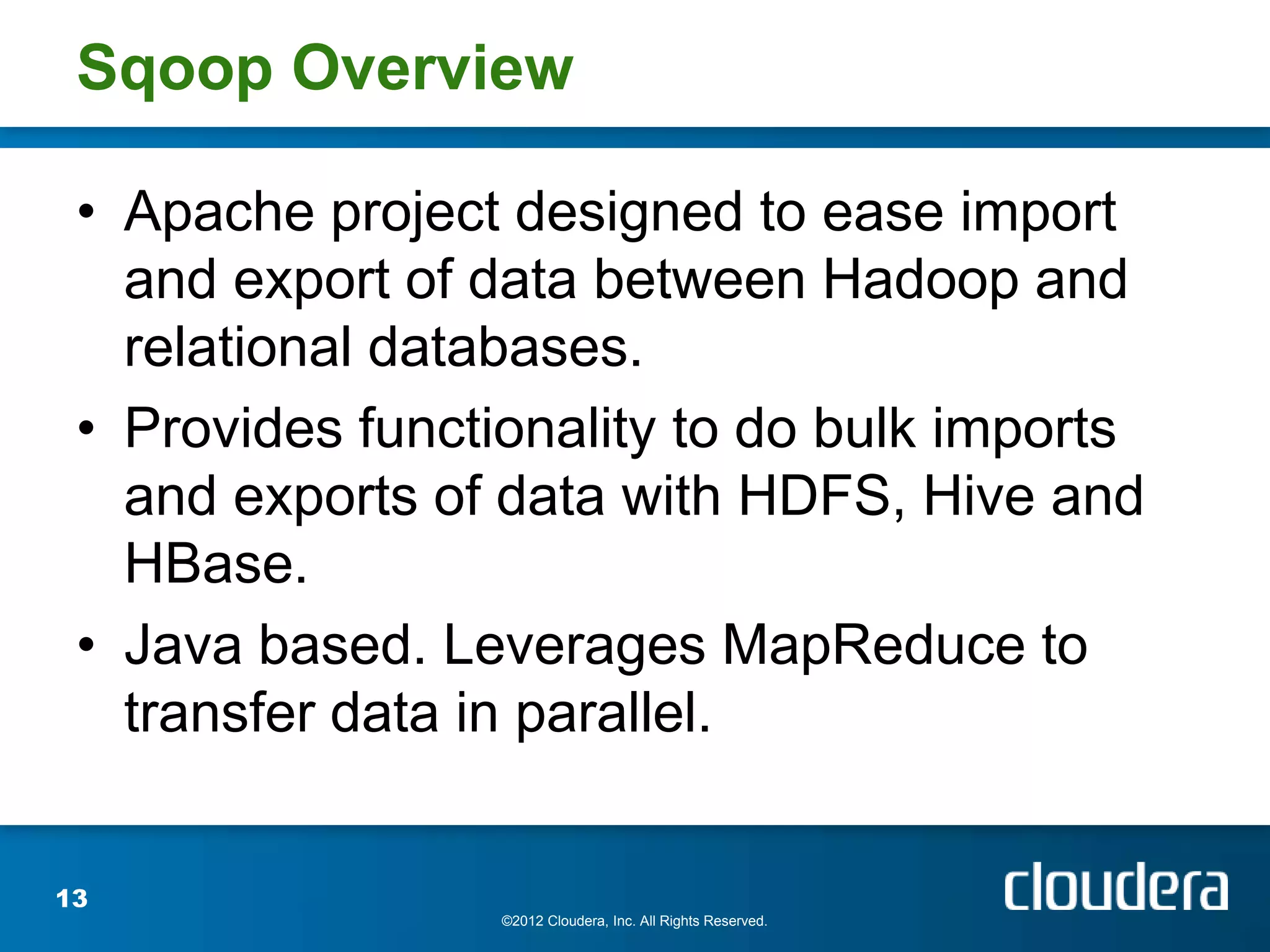 Sqoop Overview

 • Apache project designed to ease import
   and export of data between Hadoop and
   relational databases.
 • Provides functionality to do bulk imports
   and exports of data with HDFS, Hive and
   HBase.
 • Java based. Leverages MapReduce to
   transfer data in parallel.


13
                  ©2012 Cloudera, Inc. All Rights Reserved.
 