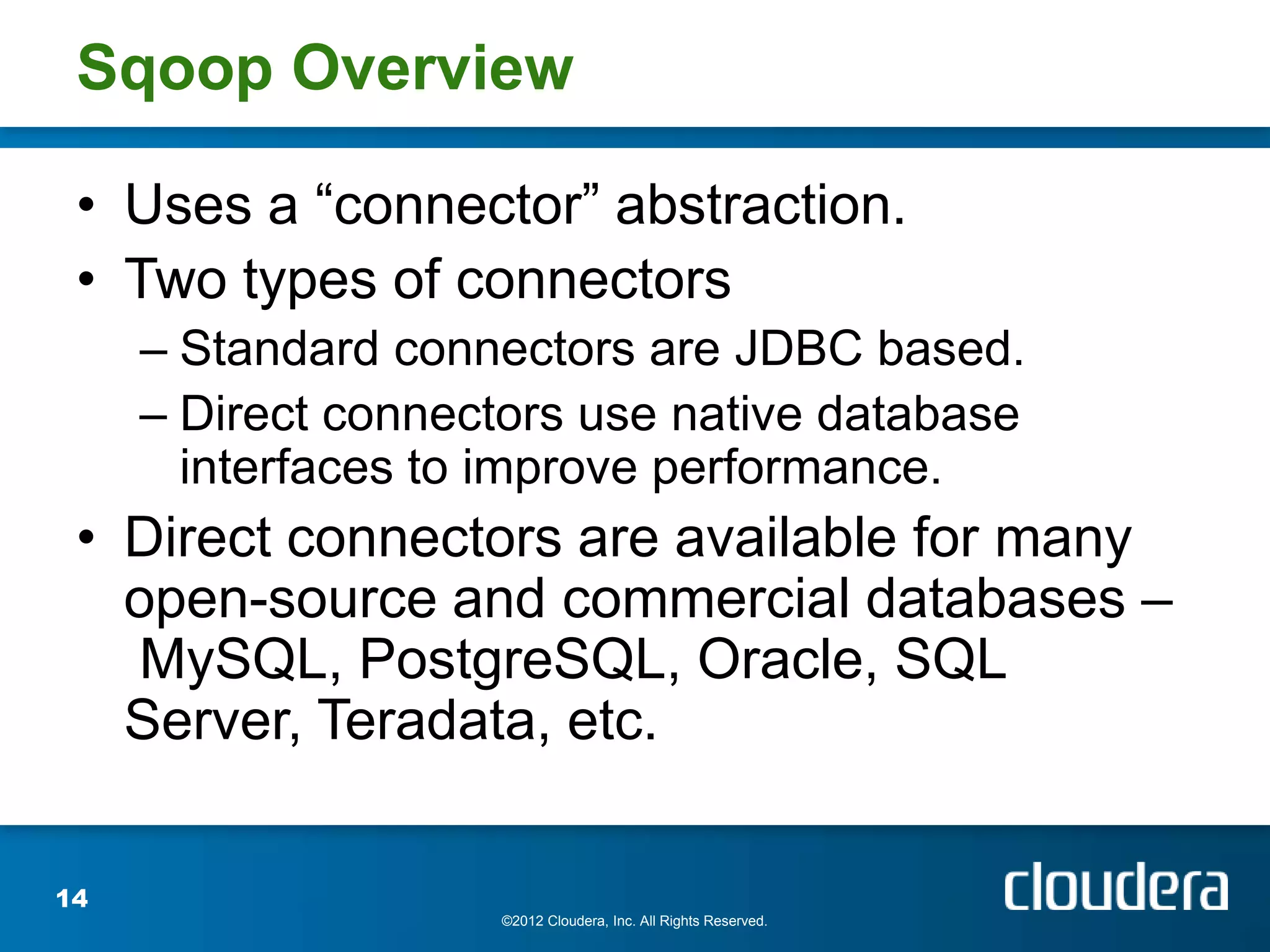 Sqoop Overview

 • Uses a “connector” abstraction.
 • Two types of connectors
     – Standard connectors are JDBC based.
     – Direct connectors use native database
       interfaces to improve performance.
 • Direct connectors are available for many
   open-source and commercial databases –
   MySQL, PostgreSQL, Oracle, SQL
   Server, Teradata, etc.

14
                    ©2012 Cloudera, Inc. All Rights Reserved.
 