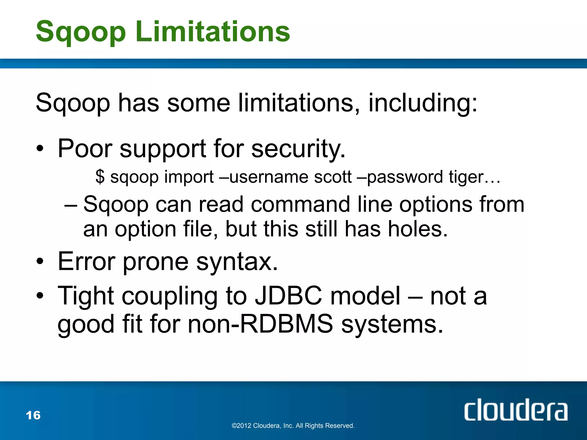 Sqoop Limitations

 Sqoop has some limitations, including:
 • Poor support for security.
       $ sqoop import –username scott –password tiger…
     – Sqoop can read command line options from
       an option file, but this still has holes.
 • Error prone syntax.
 • Tight coupling to JDBC model – not a
   good fit for non-RDBMS systems.


16
                      ©2012 Cloudera, Inc. All Rights Reserved.
 