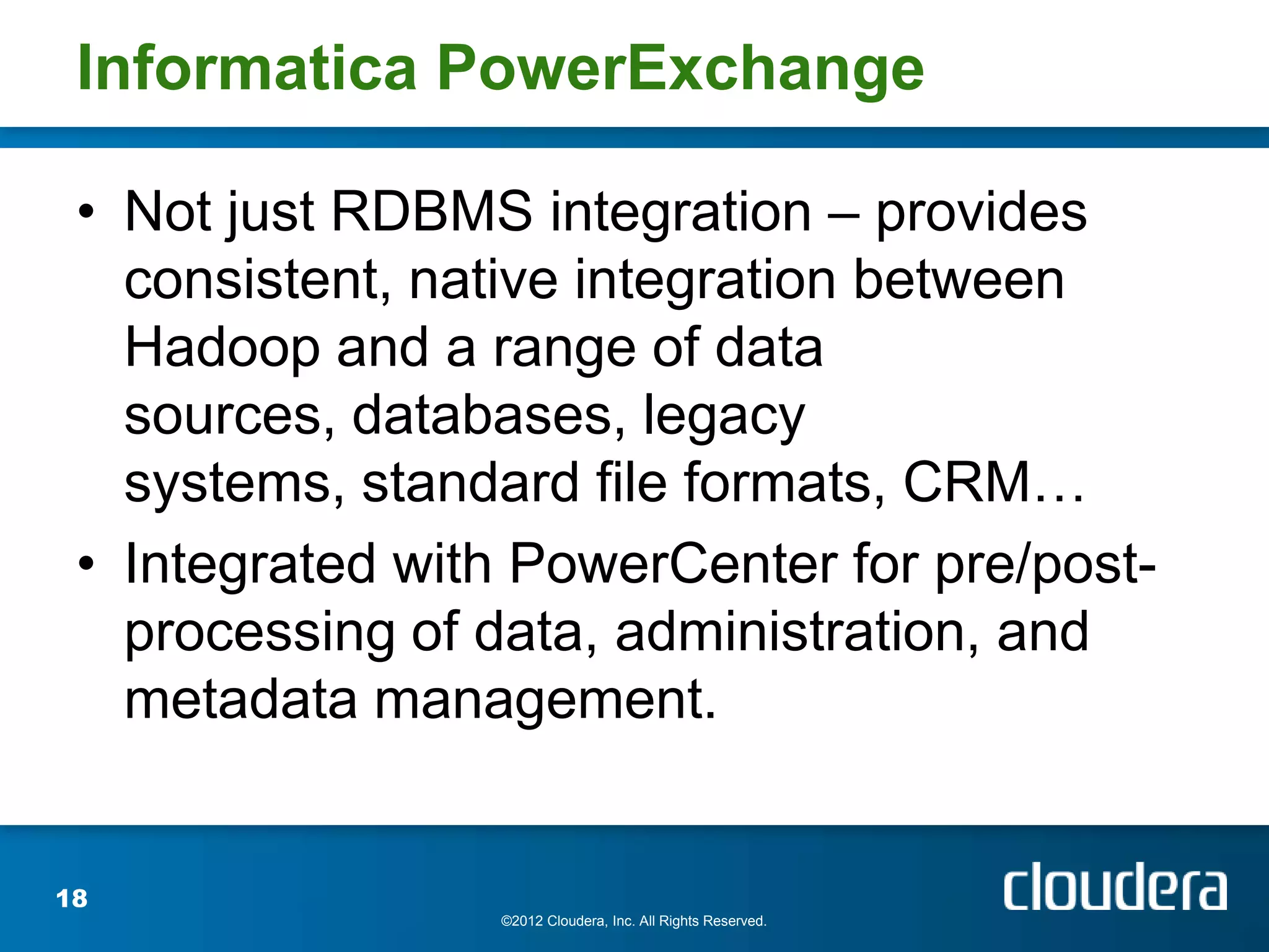 Informatica PowerExchange

 • Not just RDBMS integration – provides
   consistent, native integration between
   Hadoop and a range of data
   sources, databases, legacy
   systems, standard file formats, CRM…
 • Integrated with PowerCenter for pre/post-
   processing of data, administration, and
   metadata management.


18
                 ©2012 Cloudera, Inc. All Rights Reserved.
 