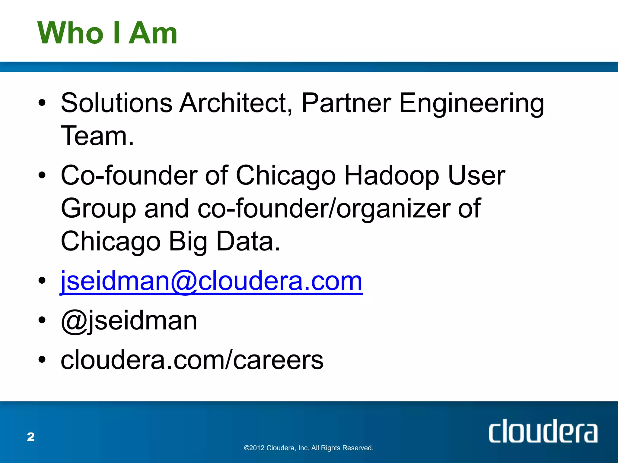 Who I Am

    • Solutions Architect, Partner Engineering
      Team.
    • Co-founder of Chicago Hadoop User
      Group and co-founder/organizer of
      Chicago Big Data.
    • jseidman@cloudera.com
    • @jseidman
    • cloudera.com/careers

2
                     ©2012 Cloudera, Inc. All Rights Reserved.
 