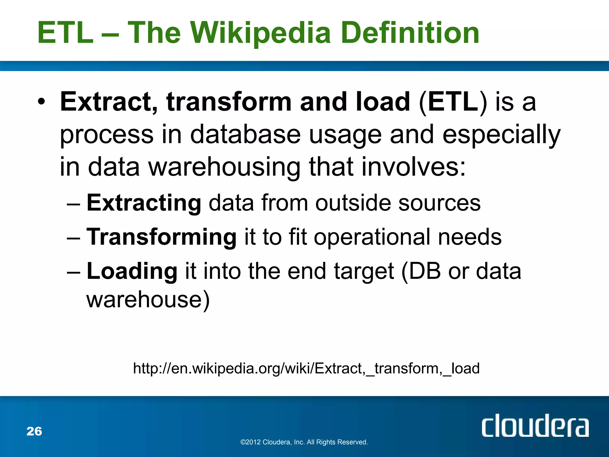 ETL – The Wikipedia Definition

 • Extract, transform and load (ETL) is a
   process in database usage and especially
   in data warehousing that involves:
     – Extracting data from outside sources
     – Transforming it to fit operational needs
     – Loading it into the end target (DB or data
       warehouse)

           http://en.wikipedia.org/wiki/Extract,_transform,_load



26
                           ©2012 Cloudera, Inc. All Rights Reserved.
 