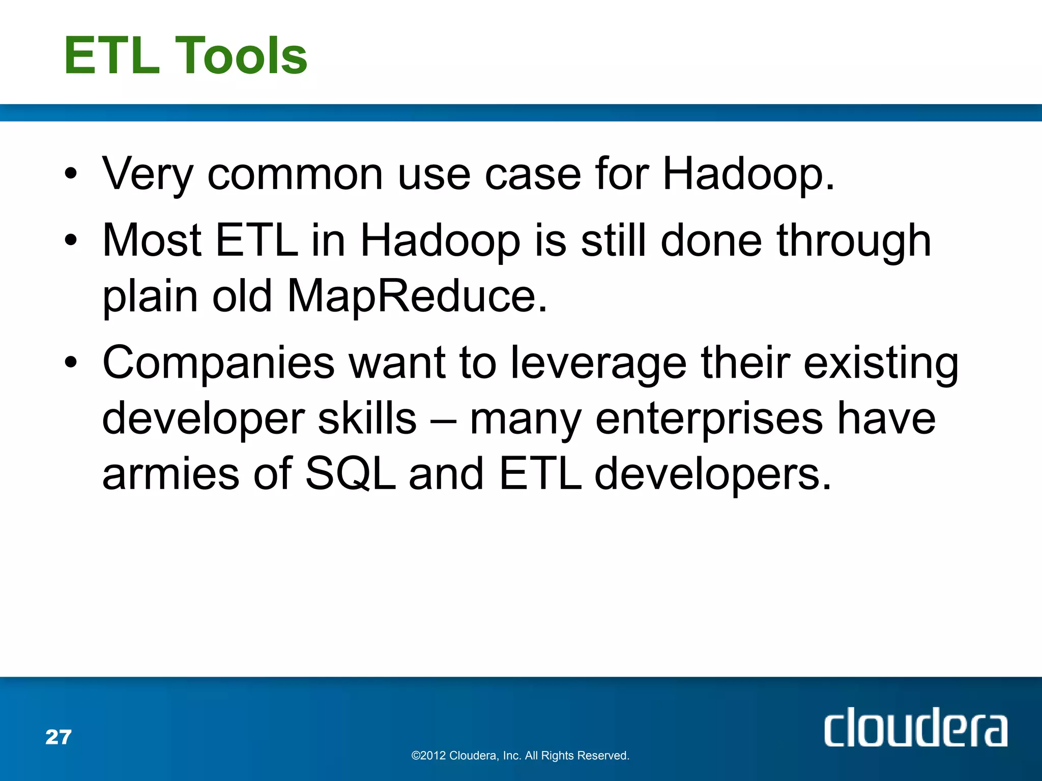 ETL Tools

 • Very common use case for Hadoop.
 • Most ETL in Hadoop is still done through
   plain old MapReduce.
 • Companies want to leverage their existing
   developer skills – many enterprises have
   armies of SQL and ETL developers.




27
                 ©2012 Cloudera, Inc. All Rights Reserved.
 