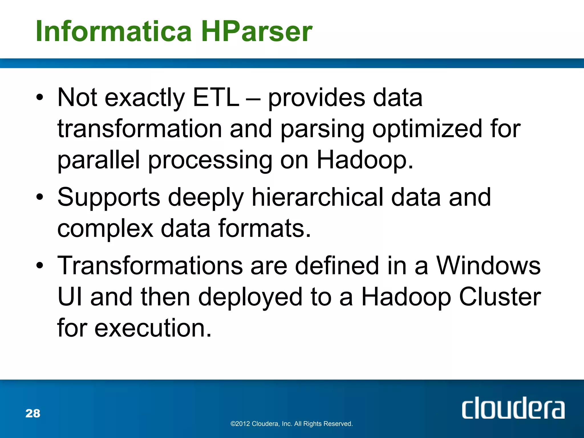 Informatica HParser

 • Not exactly ETL – provides data
   transformation and parsing optimized for
   parallel processing on Hadoop.
 • Supports deeply hierarchical data and
   complex data formats.
 • Transformations are defined in a Windows
   UI and then deployed to a Hadoop Cluster
   for execution.


28
                 ©2012 Cloudera, Inc. All Rights Reserved.
 