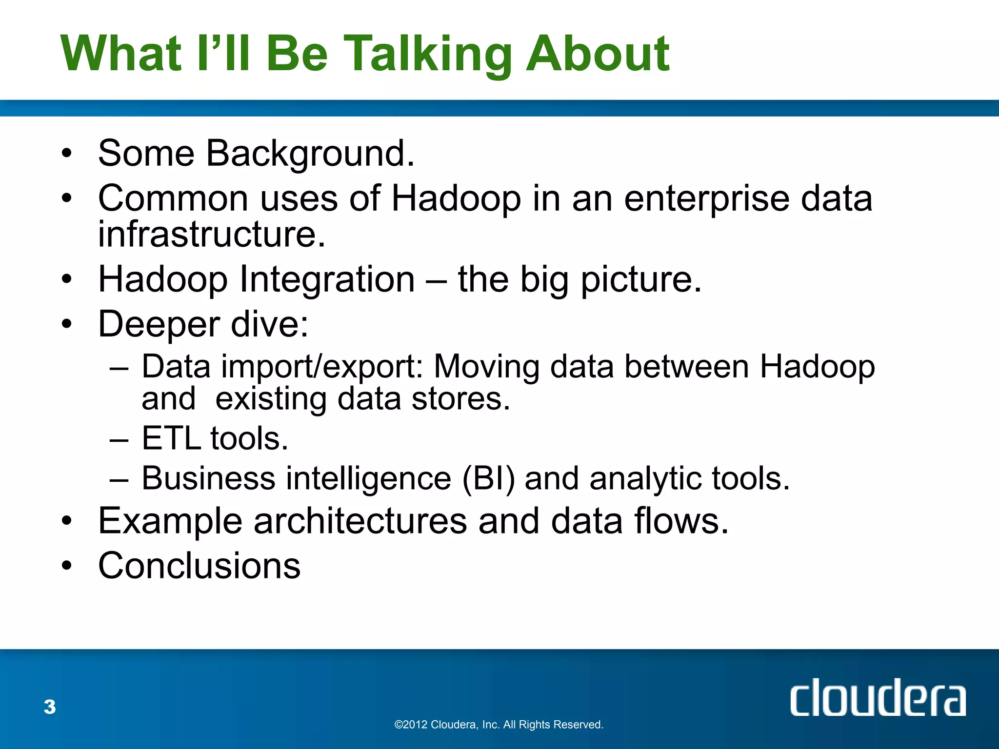 What I’ll Be Talking About
    • Some Background.
    • Common uses of Hadoop in an enterprise data
      infrastructure.
    • Hadoop Integration – the big picture.
    • Deeper dive:
      – Data import/export: Moving data between Hadoop
        and existing data stores.
      – ETL tools.
      – Business intelligence (BI) and analytic tools.
    • Example architectures and data flows.
    • Conclusions


3
                       ©2012 Cloudera, Inc. All Rights Reserved.
 