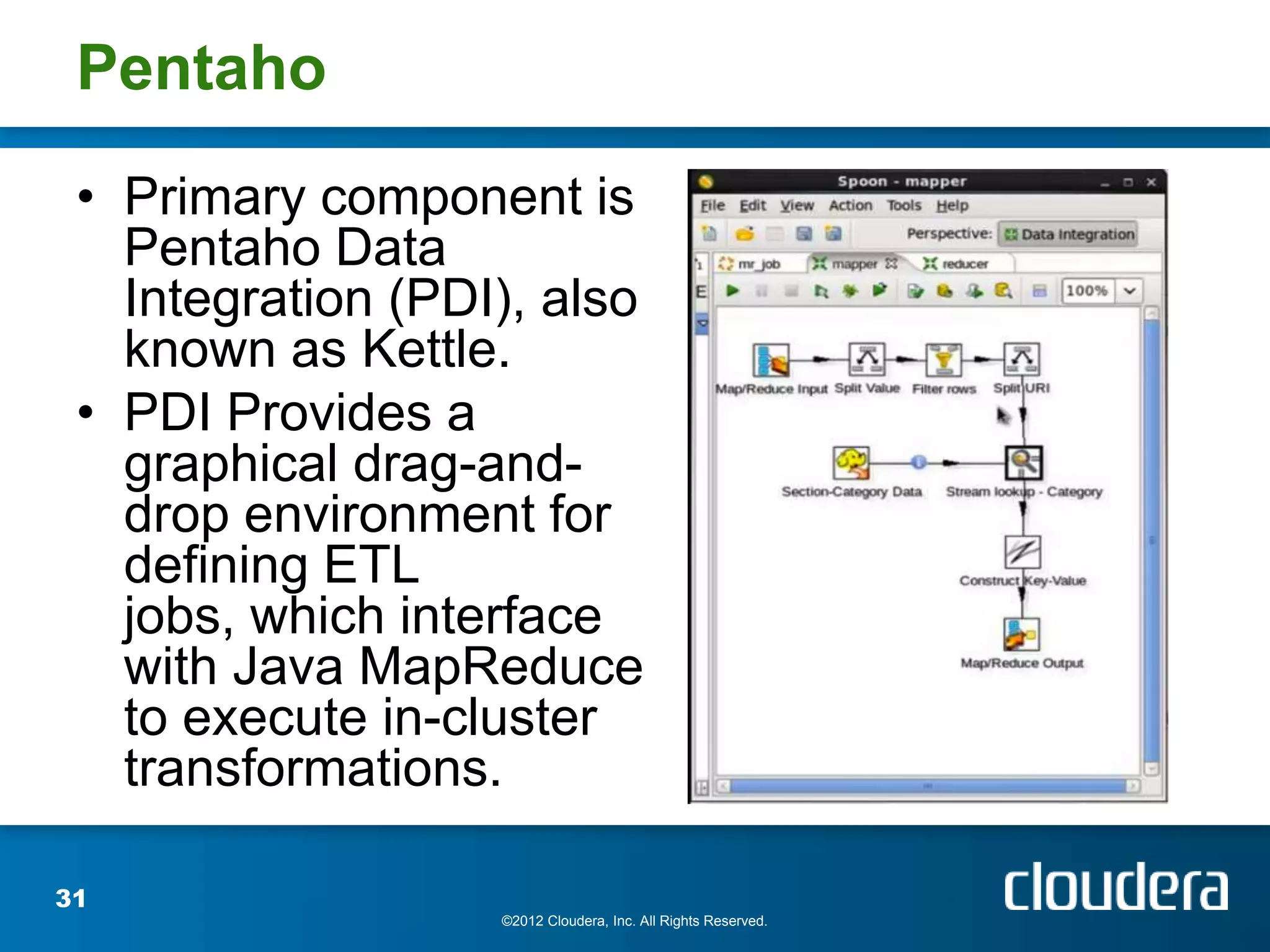 Pentaho
 • Primary component is
   Pentaho Data
   Integration (PDI), also
   known as Kettle.
 • PDI Provides a
   graphical drag-and-
   drop environment for
   defining ETL
   jobs, which interface
   with Java MapReduce
   to execute in-cluster
   transformations.

31
                   ©2012 Cloudera, Inc. All Rights Reserved.
 