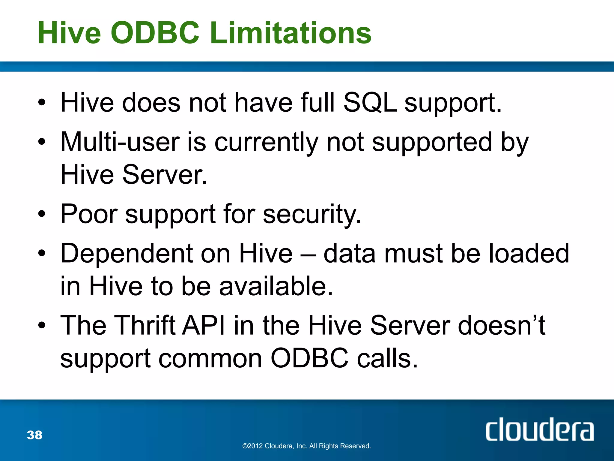 Hive ODBC Limitations

 • Hive does not have full SQL support.
 • Multi-user is currently not supported by
   Hive Server.
 • Poor support for security.
 • Dependent on Hive – data must be loaded
   in Hive to be available.
 • The Thrift API in the Hive Server doesn’t
   support common ODBC calls.

38
                 ©2012 Cloudera, Inc. All Rights Reserved.
 