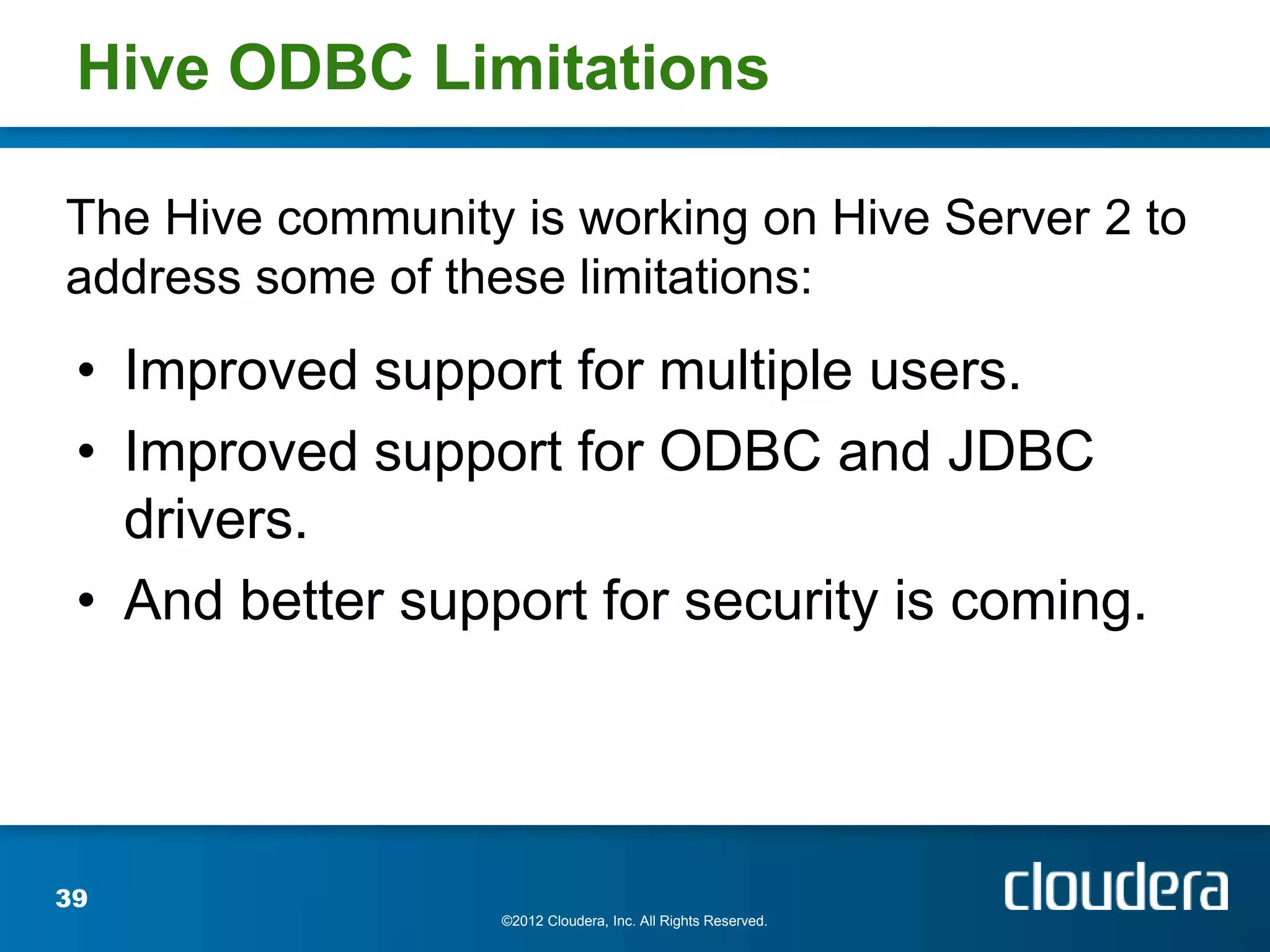 Hive ODBC Limitations

The Hive community is working on Hive Server 2 to
address some of these limitations:
 • Improved support for multiple users.
 • Improved support for ODBC and JDBC
   drivers.
 • And better support for security is coming.




39
                   ©2012 Cloudera, Inc. All Rights Reserved.
 