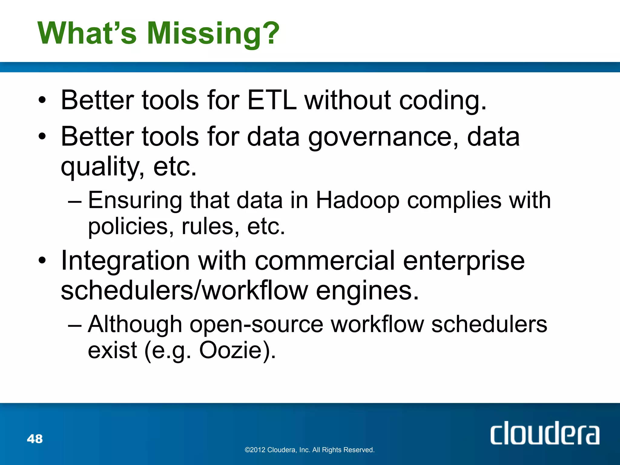 What’s Missing?

 • Better tools for ETL without coding.
 • Better tools for data governance, data
   quality, etc.
     – Ensuring that data in Hadoop complies with
       policies, rules, etc.
 • Integration with commercial enterprise
   schedulers/workflow engines.
     – Although open-source workflow schedulers
       exist (e.g. Oozie).


48
                     ©2012 Cloudera, Inc. All Rights Reserved.
 
