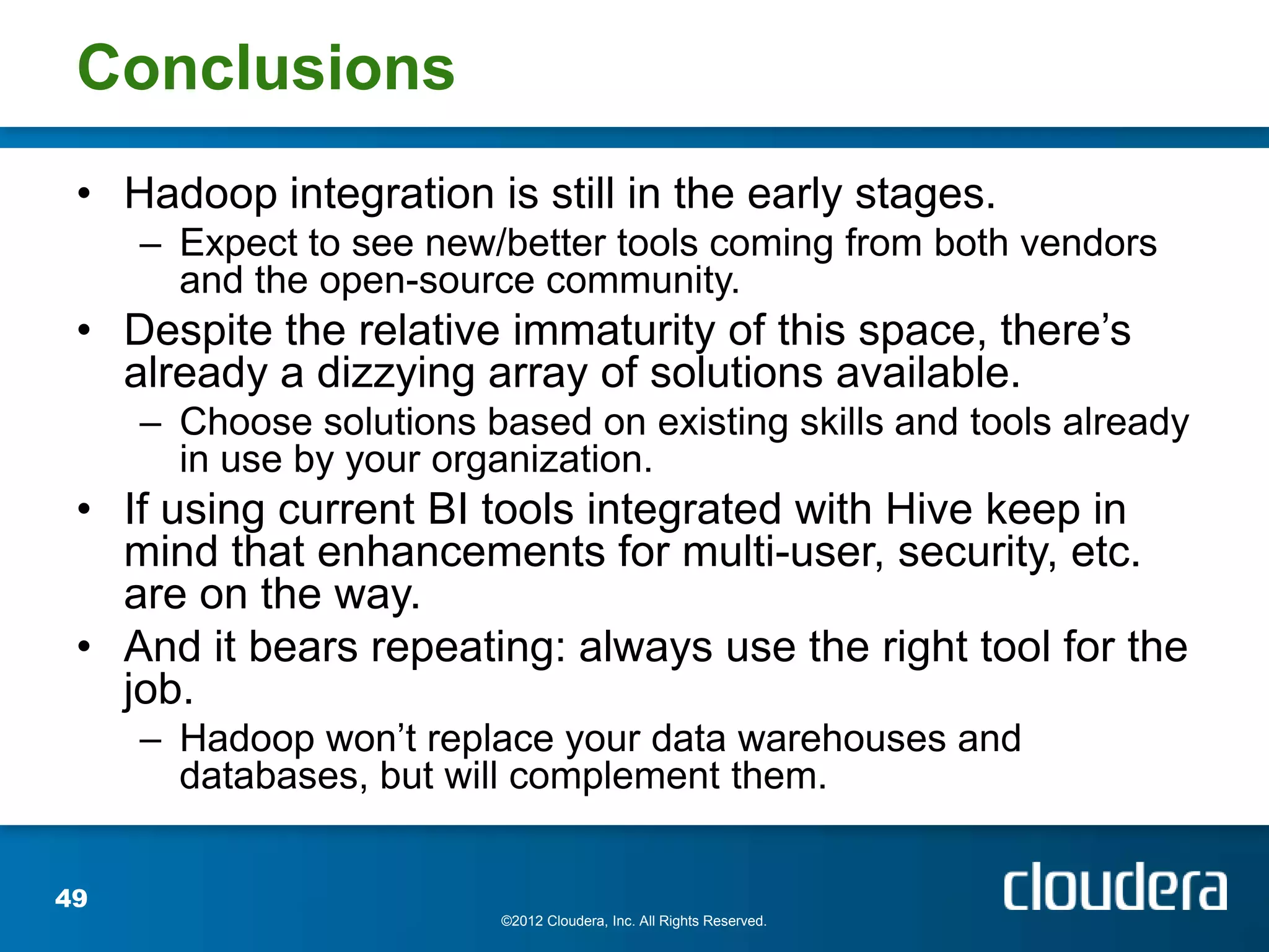 Conclusions
 • Hadoop integration is still in the early stages.
     – Expect to see new/better tools coming from both vendors
       and the open-source community.
 • Despite the relative immaturity of this space, there’s
   already a dizzying array of solutions available.
     – Choose solutions based on existing skills and tools already
       in use by your organization.
 • If using current BI tools integrated with Hive keep in
   mind that enhancements for multi-user, security, etc.
   are on the way.
 • And it bears repeating: always use the right tool for the
   job.
     – Hadoop won’t replace your data warehouses and
       databases, but will complement them.


49
                          ©2012 Cloudera, Inc. All Rights Reserved.
 