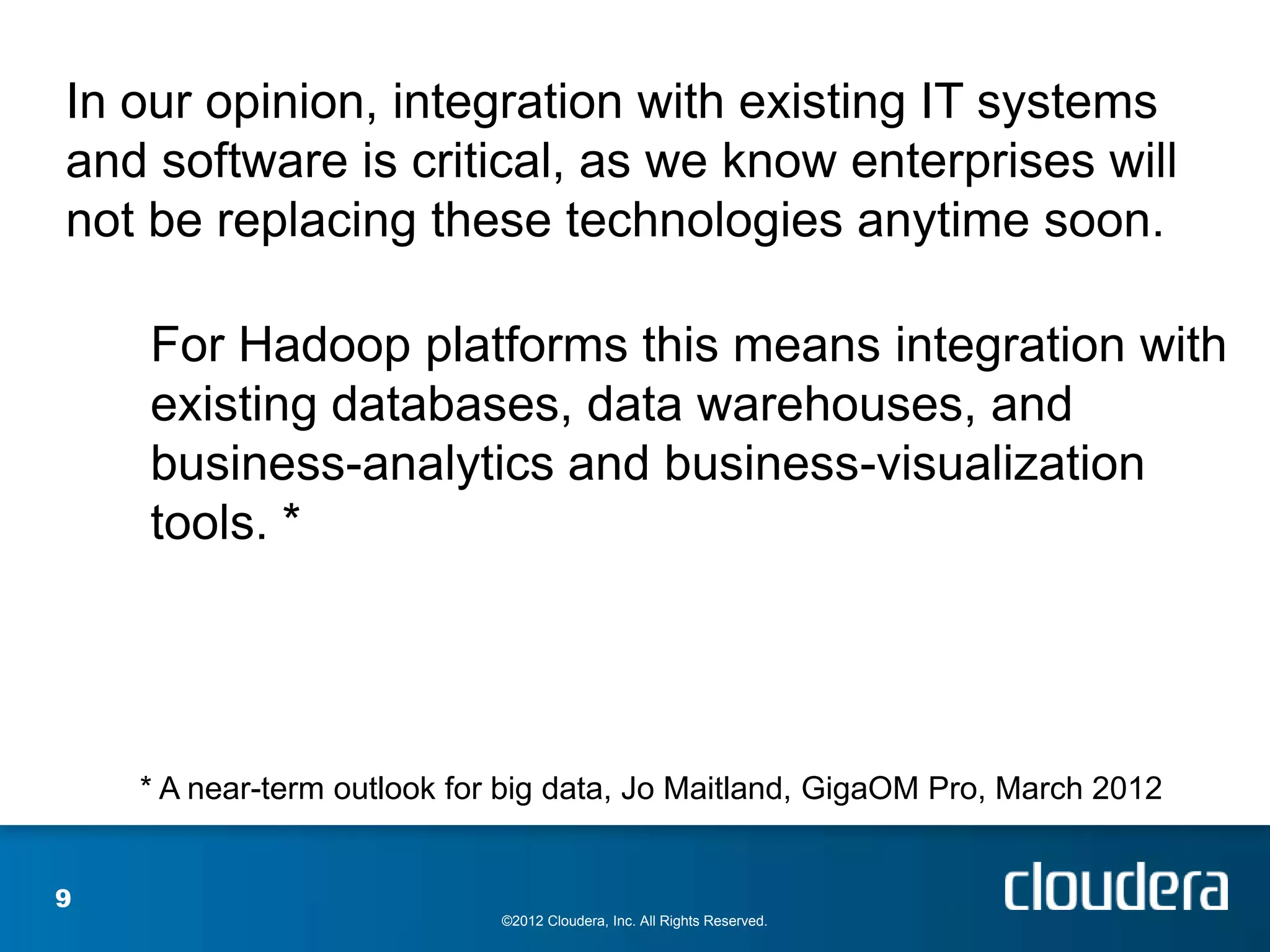 In our opinion, integration with existing IT systems
and software is critical, as we know enterprises will
not be replacing these technologies anytime soon.

    For Hadoop platforms this means integration with
    existing databases, data warehouses, and
    business-analytics and business-visualization
    tools. *




    * A near-term outlook for big data, Jo Maitland, GigaOM Pro, March 2012


9
                             ©2012 Cloudera, Inc. All Rights Reserved.
 