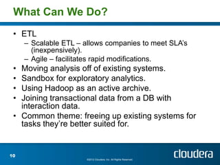 What Can We Do?
 • ETL
     – Scalable ETL – allows companies to meet SLA’s
       (inexpensively).
     – Agile – facilitates rapid modifications.
 • Moving analysis off of existing systems.
 • Sandbox for exploratory analytics.
 • Using Hadoop as an active archive.
 • Joining transactional data from a DB with
   interaction data.
 • Common theme: freeing up existing systems for
   tasks they’re better suited for.


10
                       ©2012 Cloudera, Inc. All Rights Reserved.
 