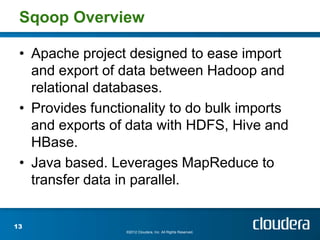 Sqoop Overview

 • Apache project designed to ease import
   and export of data between Hadoop and
   relational databases.
 • Provides functionality to do bulk imports
   and exports of data with HDFS, Hive and
   HBase.
 • Java based. Leverages MapReduce to
   transfer data in parallel.


13
                  ©2012 Cloudera, Inc. All Rights Reserved.
 