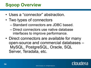 Sqoop Overview

 • Uses a “connector” abstraction.
 • Two types of connectors
     – Standard connectors are JDBC based.
     – Direct connectors use native database
       interfaces to improve performance.
 • Direct connectors are available for many
   open-source and commercial databases –
   MySQL, PostgreSQL, Oracle, SQL
   Server, Teradata, etc.

14
                    ©2012 Cloudera, Inc. All Rights Reserved.
 