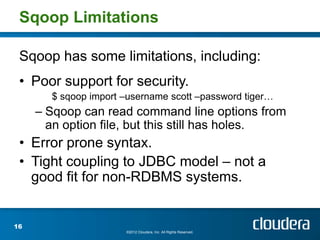Sqoop Limitations

 Sqoop has some limitations, including:
 • Poor support for security.
       $ sqoop import –username scott –password tiger…
     – Sqoop can read command line options from
       an option file, but this still has holes.
 • Error prone syntax.
 • Tight coupling to JDBC model – not a
   good fit for non-RDBMS systems.


16
                      ©2012 Cloudera, Inc. All Rights Reserved.
 