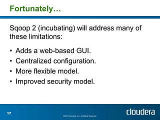 Fortunately…

 Sqoop 2 (incubating) will address many of
 these limitations:
 •   Adds a web-based GUI.
 •   Centralized configuration.
 •   More flexible model.
 •   Improved security model.



17
                    ©2012 Cloudera, Inc. All Rights Reserved.
 