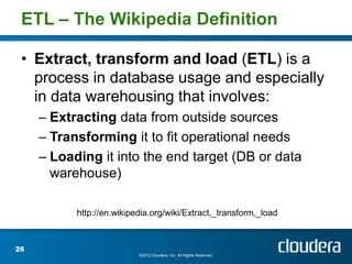 ETL – The Wikipedia Definition

 • Extract, transform and load (ETL) is a
   process in database usage and especially
   in data warehousing that involves:
     – Extracting data from outside sources
     – Transforming it to fit operational needs
     – Loading it into the end target (DB or data
       warehouse)

           http://en.wikipedia.org/wiki/Extract,_transform,_load



26
                           ©2012 Cloudera, Inc. All Rights Reserved.
 