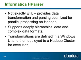 Informatica HParser

 • Not exactly ETL – provides data
   transformation and parsing optimized for
   parallel processing on Hadoop.
 • Supports deeply hierarchical data and
   complex data formats.
 • Transformations are defined in a Windows
   UI and then deployed to a Hadoop Cluster
   for execution.


28
                 ©2012 Cloudera, Inc. All Rights Reserved.
 