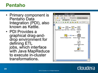 Pentaho
 • Primary component is
   Pentaho Data
   Integration (PDI), also
   known as Kettle.
 • PDI Provides a
   graphical drag-and-
   drop environment for
   defining ETL
   jobs, which interface
   with Java MapReduce
   to execute in-cluster
   transformations.

31
                   ©2012 Cloudera, Inc. All Rights Reserved.
 