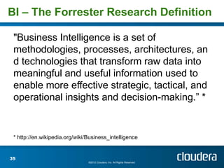 BI – The Forrester Research Definition

 "Business Intelligence is a set of
 methodologies, processes, architectures, an
 d technologies that transform raw data into
 meaningful and useful information used to
 enable more effective strategic, tactical, and
 operational insights and decision-making.” *


 * http://en.wikipedia.org/wiki/Business_intelligence


35
                                ©2012 Cloudera, Inc. All Rights Reserved.
 