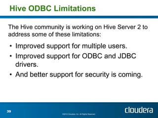 Hive ODBC Limitations

The Hive community is working on Hive Server 2 to
address some of these limitations:
 • Improved support for multiple users.
 • Improved support for ODBC and JDBC
   drivers.
 • And better support for security is coming.




39
                   ©2012 Cloudera, Inc. All Rights Reserved.
 