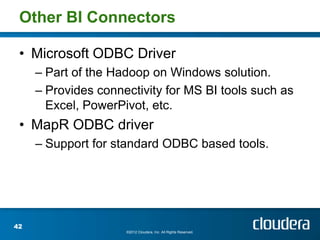 Other BI Connectors

 • Microsoft ODBC Driver
     – Part of the Hadoop on Windows solution.
     – Provides connectivity for MS BI tools such as
       Excel, PowerPivot, etc.
 • MapR ODBC driver
     – Support for standard ODBC based tools.




42
                     ©2012 Cloudera, Inc. All Rights Reserved.
 