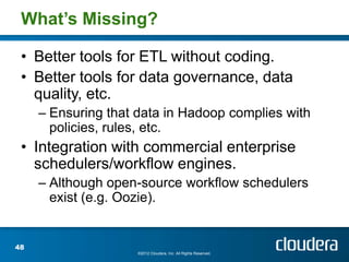 What’s Missing?

 • Better tools for ETL without coding.
 • Better tools for data governance, data
   quality, etc.
     – Ensuring that data in Hadoop complies with
       policies, rules, etc.
 • Integration with commercial enterprise
   schedulers/workflow engines.
     – Although open-source workflow schedulers
       exist (e.g. Oozie).


48
                     ©2012 Cloudera, Inc. All Rights Reserved.
 