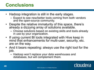 Conclusions
 • Hadoop integration is still in the early stages.
     – Expect to see new/better tools coming from both vendors
       and the open-source community.
 • Despite the relative immaturity of this space, there’s
   already a dizzying array of solutions available.
     – Choose solutions based on existing skills and tools already
       in use by your organization.
 • If using current BI tools integrated with Hive keep in
   mind that enhancements for multi-user, security, etc.
   are on the way.
 • And it bears repeating: always use the right tool for the
   job.
     – Hadoop won’t replace your data warehouses and
       databases, but will complement them.


49
                          ©2012 Cloudera, Inc. All Rights Reserved.
 