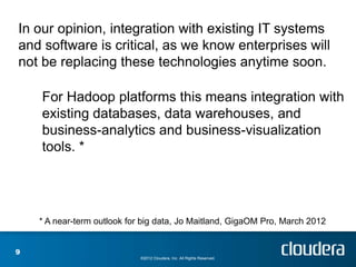 In our opinion, integration with existing IT systems
and software is critical, as we know enterprises will
not be replacing these technologies anytime soon.

    For Hadoop platforms this means integration with
    existing databases, data warehouses, and
    business-analytics and business-visualization
    tools. *




    * A near-term outlook for big data, Jo Maitland, GigaOM Pro, March 2012


9
                             ©2012 Cloudera, Inc. All Rights Reserved.
 