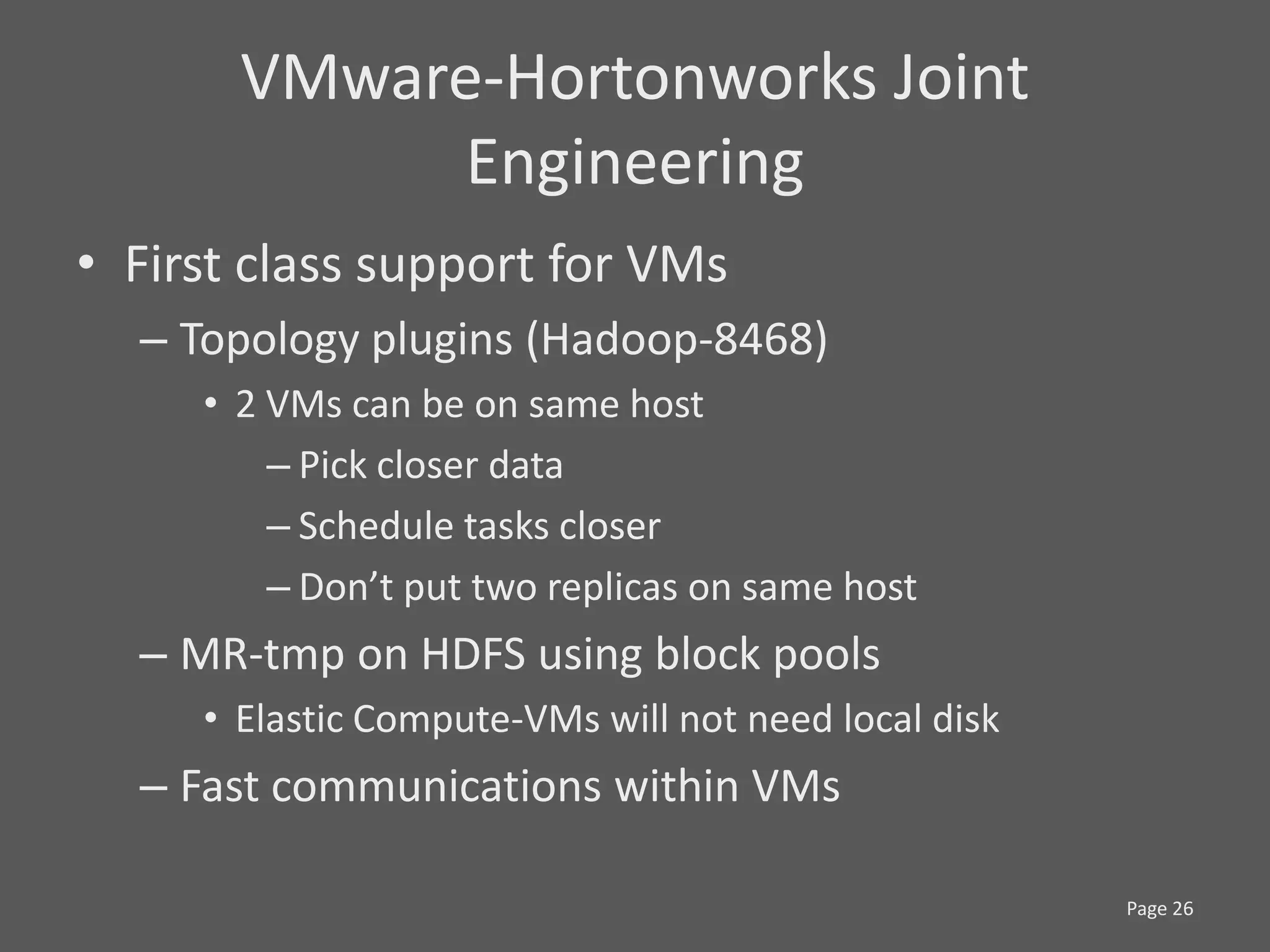VMware-Hortonworks Joint
            Engineering
• First class support for VMs
  – Topology plugins (Hadoop-8468)
     • 2 VMs can be on same host
         – Pick closer data
         – Schedule tasks closer
         – Don’t put two replicas on same host
  – MR-tmp on HDFS using block pools
     • Elastic Compute-VMs will not need local disk
  – Fast communications within VMs

                                                      Page 26
 