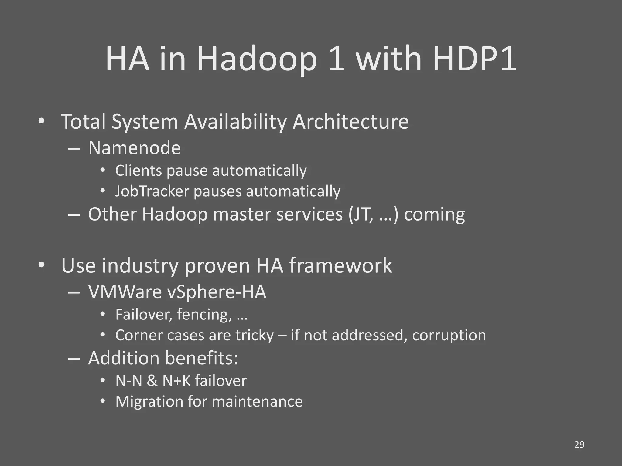 HA in Hadoop 1 with HDP1
• Total System Availability Architecture
   – Namenode
      • Clients pause automatically
      • JobTracker pauses automatically
   – Other Hadoop master services (JT, …) coming

• Use industry proven HA framework
   – VMWare vSphere-HA
      • Failover, fencing, …
      • Corner cases are tricky – if not addressed, corruption
   – Addition benefits:
      • N-N & N+K failover
      • Migration for maintenance

                                                                 29
 