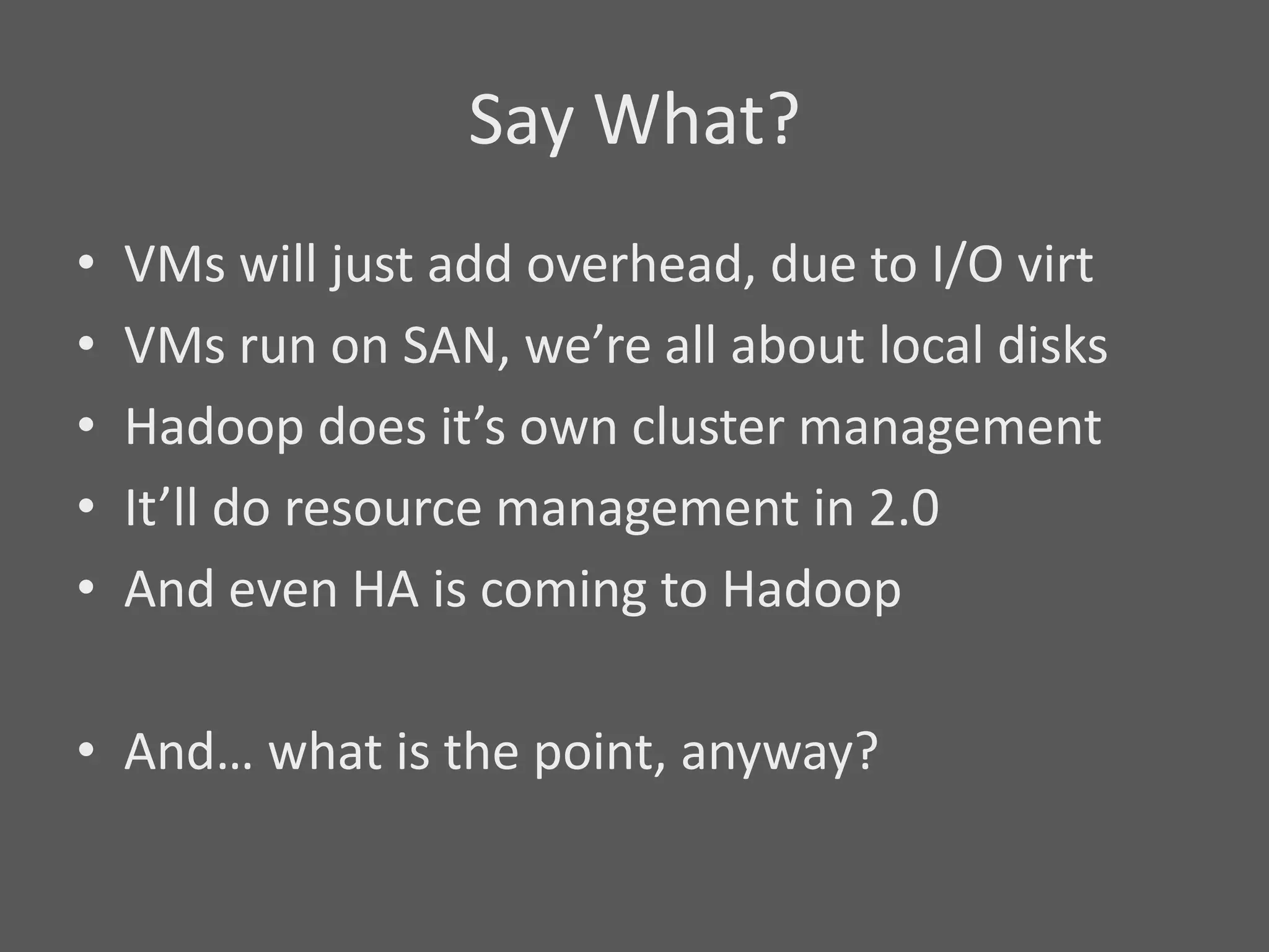 Say What?
•   VMs will just add overhead, due to I/O virt
•   VMs run on SAN, we’re all about local disks
•   Hadoop does it’s own cluster management
•   It’ll do resource management in 2.0
•   And even HA is coming to Hadoop

• And… what is the point, anyway?
 