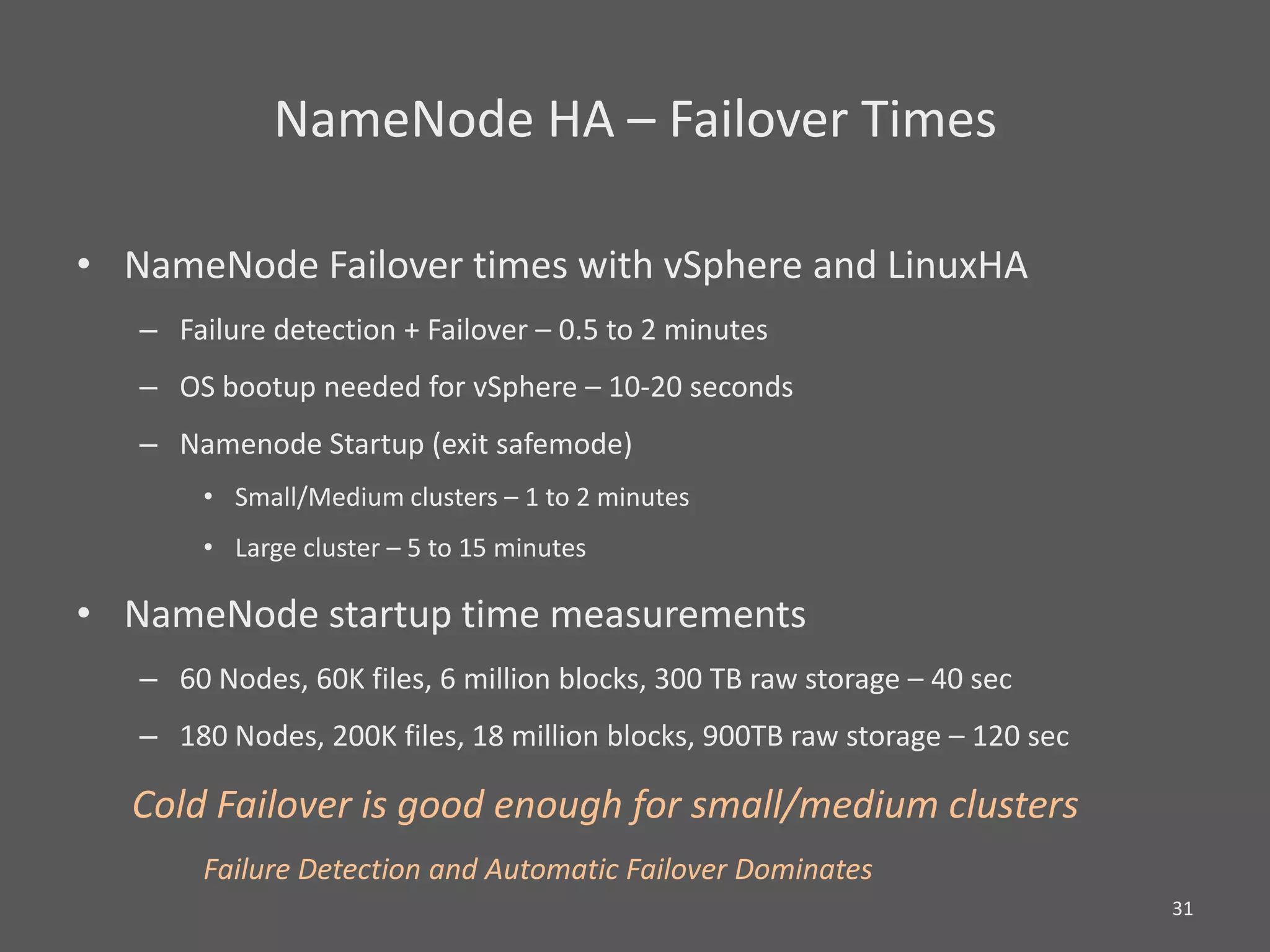 NameNode HA – Failover Times

• NameNode Failover times with vSphere and LinuxHA
   – Failure detection + Failover – 0.5 to 2 minutes
   – OS bootup needed for vSphere – 10-20 seconds
   – Namenode Startup (exit safemode)
       • Small/Medium clusters – 1 to 2 minutes
       • Large cluster – 5 to 15 minutes

• NameNode startup time measurements
   – 60 Nodes, 60K files, 6 million blocks, 300 TB raw storage – 40 sec
   – 180 Nodes, 200K files, 18 million blocks, 900TB raw storage – 120 sec

  Cold Failover is good enough for small/medium clusters
       Failure Detection and Automatic Failover Dominates
                                                                             31
 