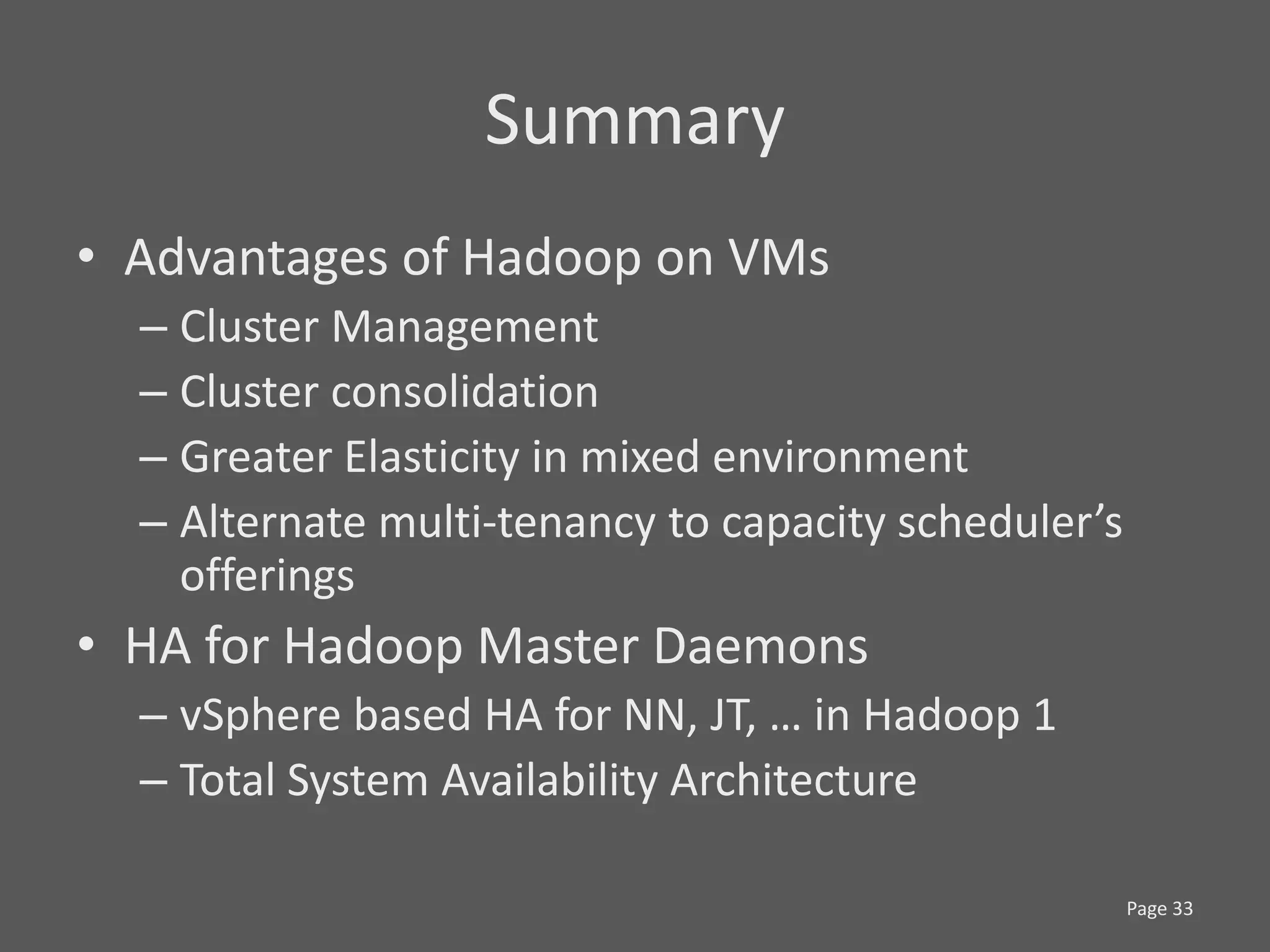 Summary
• Advantages of Hadoop on VMs
  – Cluster Management
  – Cluster consolidation
  – Greater Elasticity in mixed environment
  – Alternate multi-tenancy to capacity scheduler’s
    offerings
• HA for Hadoop Master Daemons
  – vSphere based HA for NN, JT, … in Hadoop 1
  – Total System Availability Architecture

                                                      Page 33
 