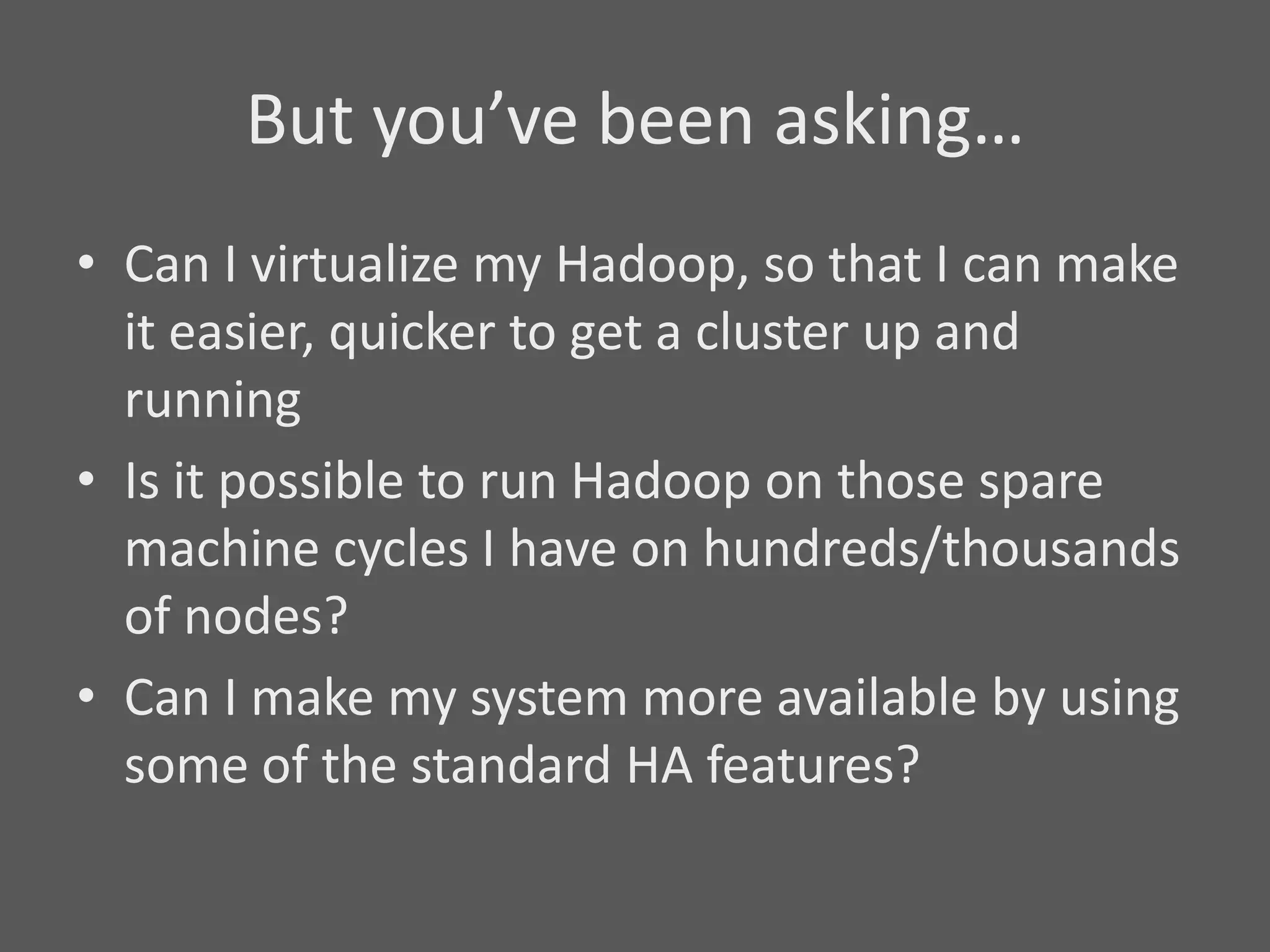 But you’ve been asking…
• Can I virtualize my Hadoop, so that I can make
  it easier, quicker to get a cluster up and
  running
• Is it possible to run Hadoop on those spare
  machine cycles I have on hundreds/thousands
  of nodes?
• Can I make my system more available by using
  some of the standard HA features?
 
