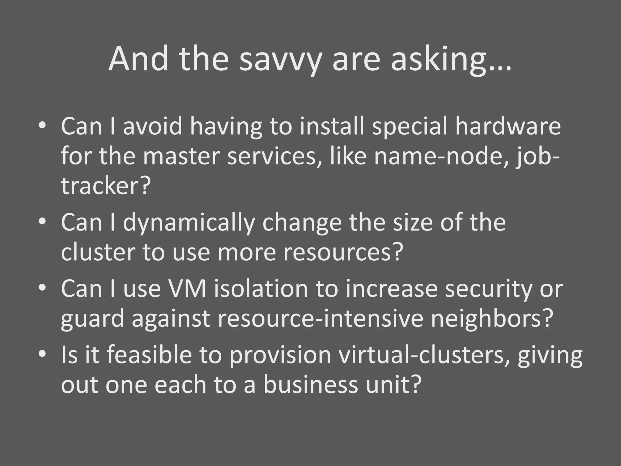 And the savvy are asking…
• Can I avoid having to install special hardware
  for the master services, like name-node, job-
  tracker?
• Can I dynamically change the size of the
  cluster to use more resources?
• Can I use VM isolation to increase security or
  guard against resource-intensive neighbors?
• Is it feasible to provision virtual-clusters, giving
  out one each to a business unit?
 