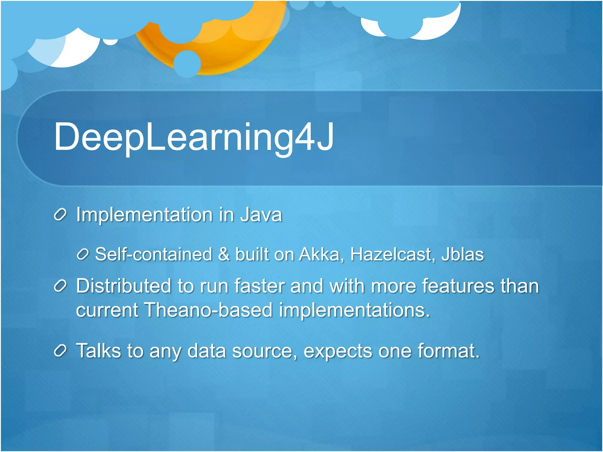 DeepLearning4J
Implementation in Java
Self-contained & built on Akka, Hazelcast, Jblas
Distributed to run faster and with more features than
current Theano-based implementations.
Talks to any data source, expects one format.
 
