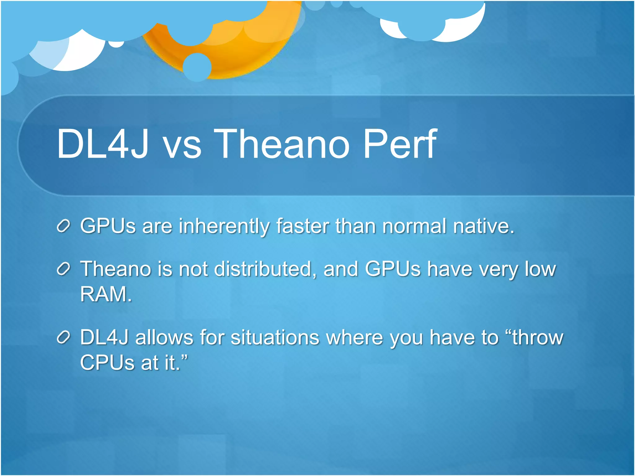 DL4J vs Theano Perf
GPUs are inherently faster than normal native.
Theano is not distributed, and GPUs have very low
RAM.
DL4J allows for situations where you have to “throw
CPUs at it.”
 