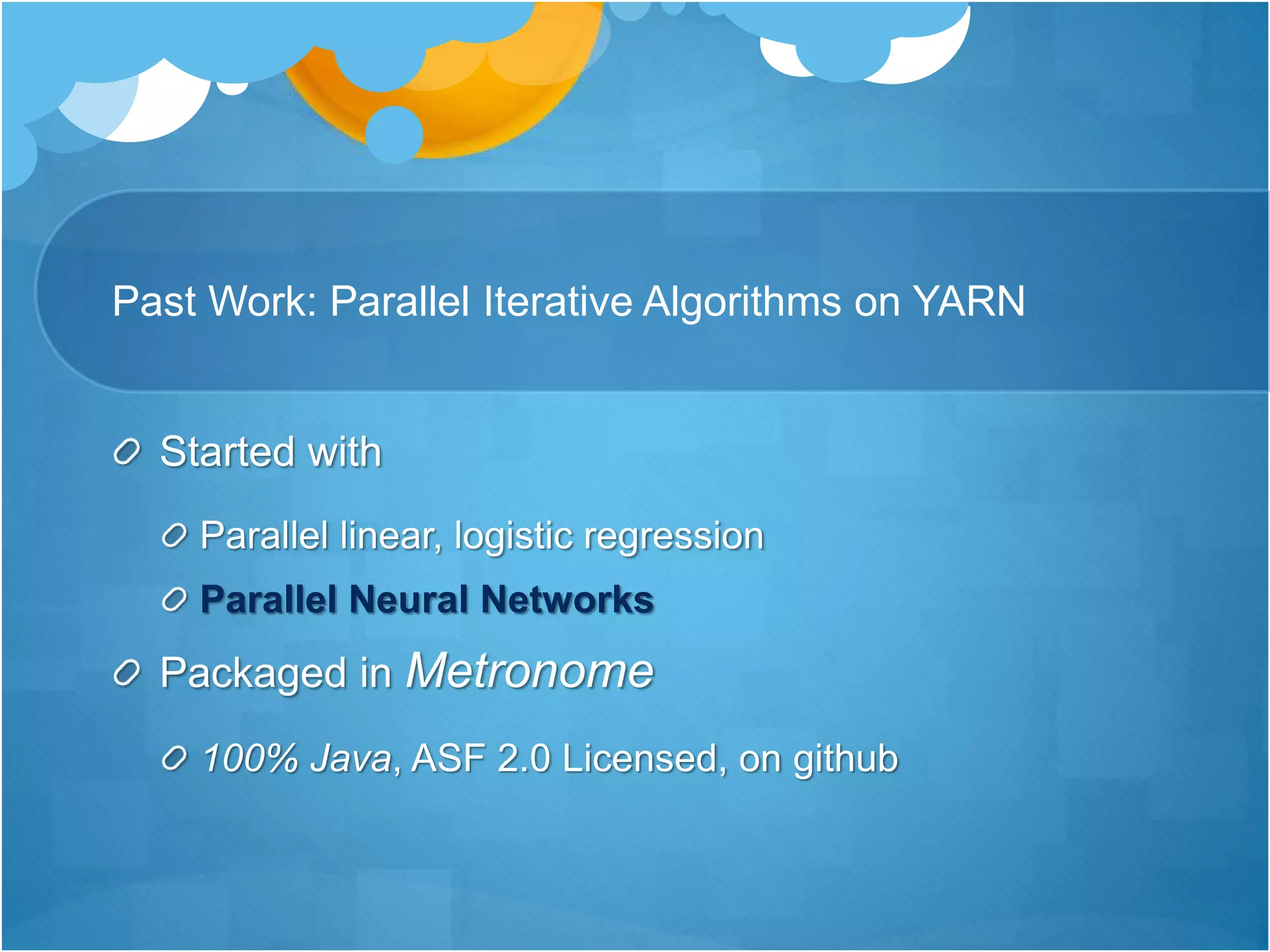 Past Work: Parallel Iterative Algorithms on YARN
Started with
Parallel linear, logistic regression
Parallel Neural Networks
Packaged in Metronome
100% Java, ASF 2.0 Licensed, on github
 