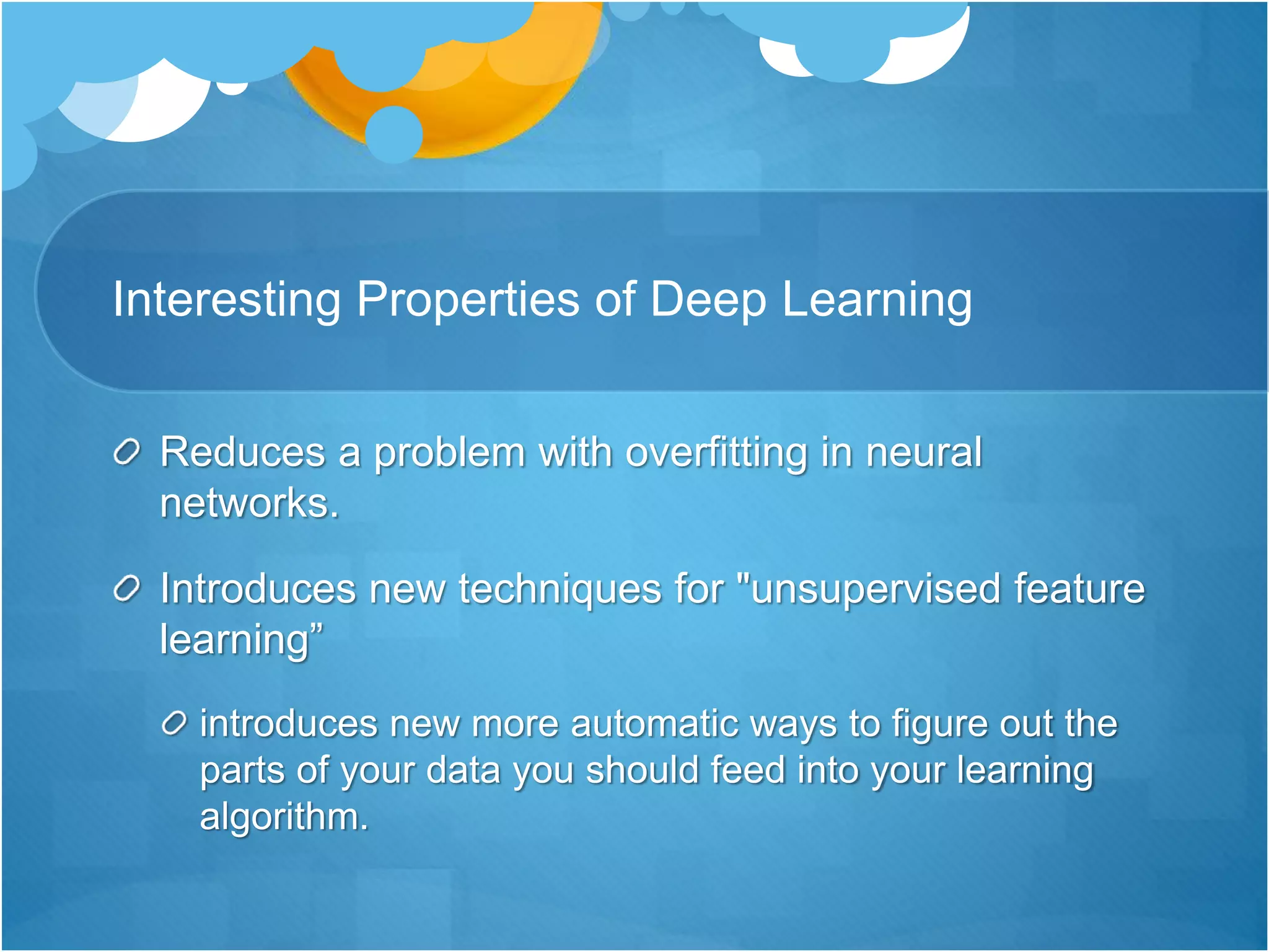 Interesting Properties of Deep Learning
Reduces a problem with overfitting in neural
networks.
Introduces new techniques for "unsupervised feature
learning”
introduces new more automatic ways to figure out the
parts of your data you should feed into your learning
algorithm.
 
