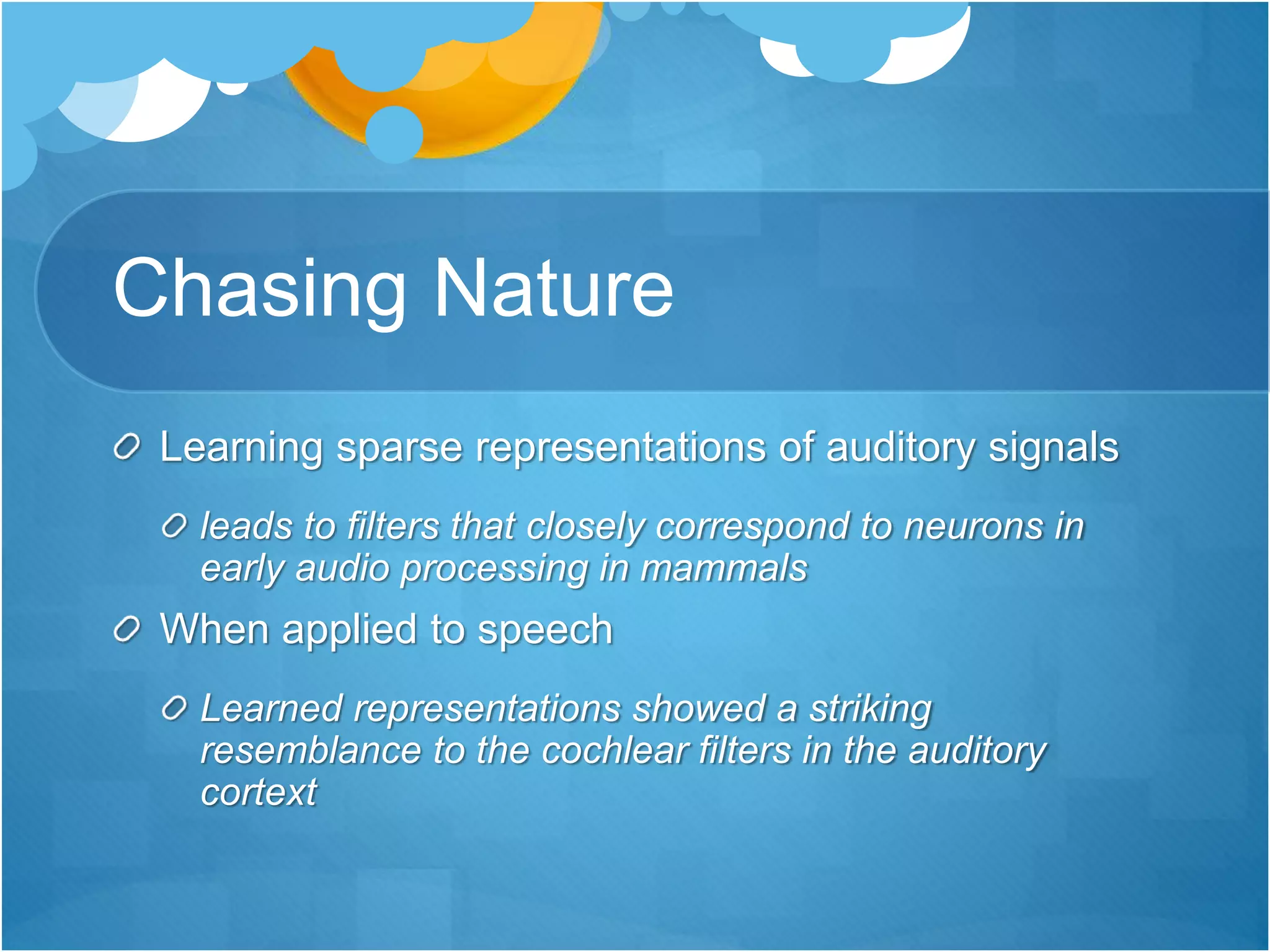 Chasing Nature
Learning sparse representations of auditory signals
leads to filters that closely correspond to neurons in
early audio processing in mammals
When applied to speech
Learned representations showed a striking
resemblance to the cochlear filters in the auditory
cortext
 