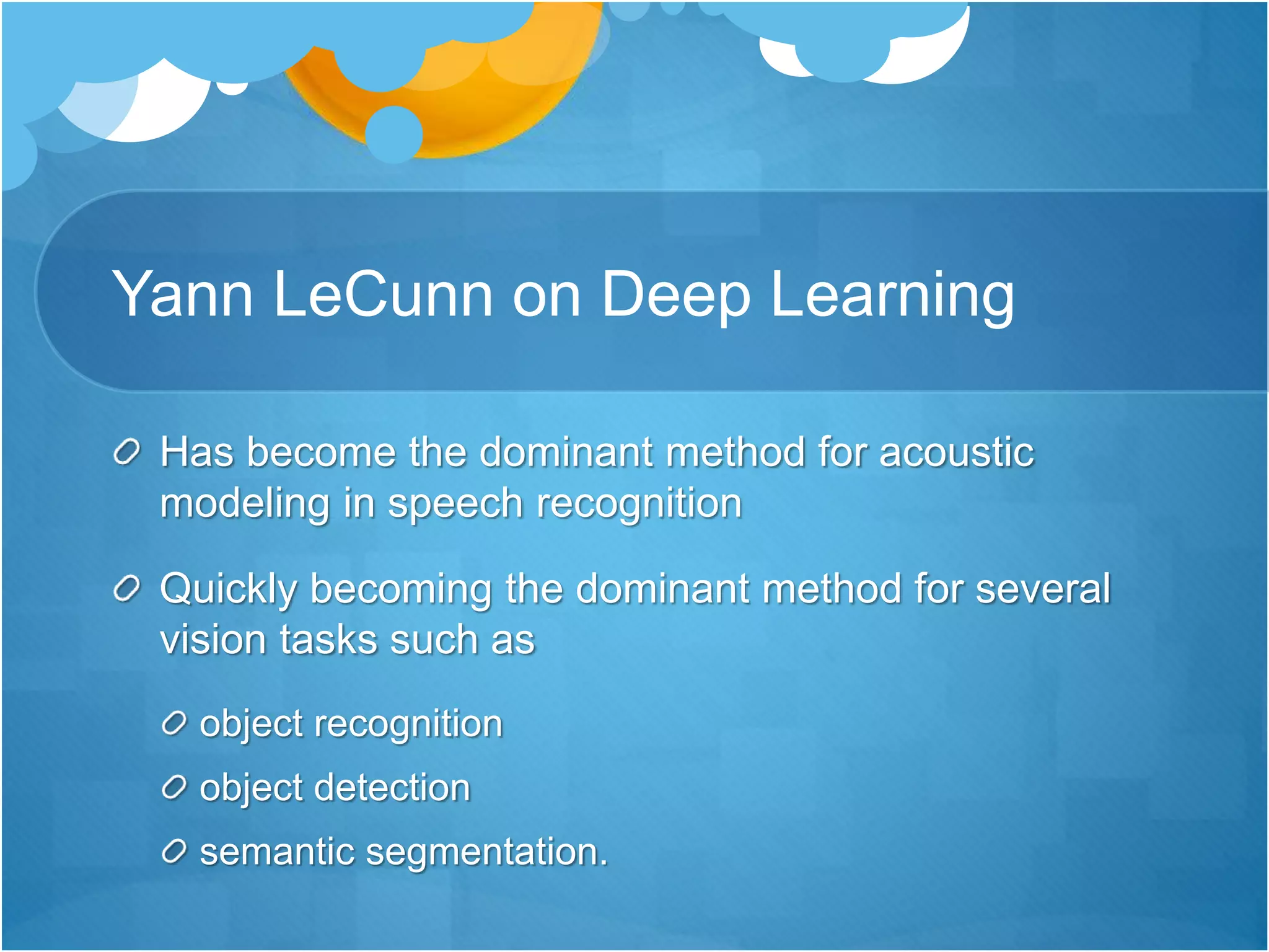 Yann LeCunn on Deep Learning
Has become the dominant method for acoustic
modeling in speech recognition
Quickly becoming the dominant method for several
vision tasks such as
object recognition
object detection
semantic segmentation.
 