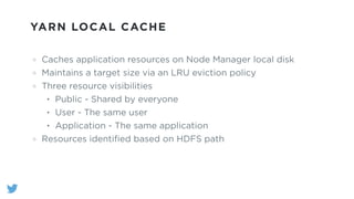 YARN LOCAL CACHE
Caches application resources on Node Manager local disk
Maintains a target size via an LRU eviction policy
Three resource visibilities
• Public - Shared by everyone
• User - The same user
• Application - The same application
Resources identiﬁed based on HDFS path
 