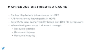 MAPREDUCE DISTRIBUTED CACHE
Caches MapReduce job resources in HDFS
API for retrieving known paths in HDFS
Sets YARN local cache visibility based on HDFS ﬁle permissions
When sharing resources it does not manage:
• Resource location
• Resource cleanup
• Resource integrity
 
