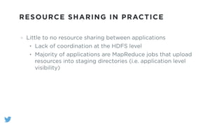RESOURCE SHARING IN PRACTICE
Little to no resource sharing between applications
• Lack of coordination at the HDFS level
• Majority of applications are MapReduce jobs that upload
resources into staging directories (i.e. application level
visibility)
 