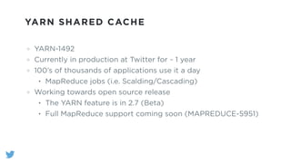 YARN SHARED CACHE
YARN-1492
Currently in production at Twitter for ~ 1 year
100’s of thousands of applications use it a day
• MapReduce jobs (i.e. Scalding/Cascading)
Working towards open source release
• The YARN feature is in 2.7 (Beta)
• Full MapReduce support coming soon (MAPREDUCE-5951)
 