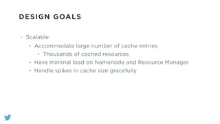 DESIGN GOALS
Scalable
• Accommodate large number of cache entries
• Thousands of cached resources
• Have minimal load on Namenode and Resource Manager
• Handle spikes in cache size gracefully
 