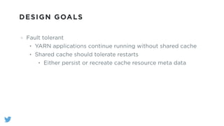 DESIGN GOALS
Fault tolerant
• YARN applications continue running without shared cache
• Shared cache should tolerate restarts
• Either persist or recreate cache resource meta data
 