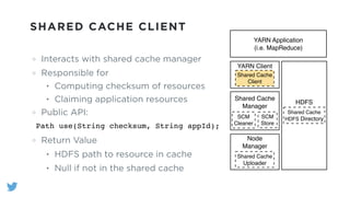 SHARED CACHE CLIENT
Interacts with shared cache manager
Responsible for
• Computing checksum of resources
• Claiming application resources
Public API:
!
Return Value
• HDFS path to resource in cache
• Null if not in the shared cache
YARN Application!
(i.e. MapReduce)
YARN Client
Shared Cache
Client
HDFS
Shared Cache
HDFS Directory
Shared Cache
Manager
SCM
Cleaner
SCM
Store
Node
Manager
Shared Cache
Uploader
Path use(String checksum, String appId);
 