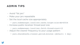 ADMIN TIPS
Avoid “fat jars”
Make your jars repeatable
Set the local cache size appropriately
• yarn.nodemanager.localizer.cache.target-size-mb=65536"
Increase public localizer thread pool size
• yarn.nodemanager.localizer.fetch.thread-count=12"
Adjust the cleaner frequency to your usage pattern
• yarn.sharedcache.cleaner.period.minutes (default: 1 day)
 